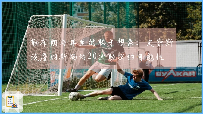 勒布朗与库里的联手想象：史密斯谈詹姆斯场均20次助攻的可能性