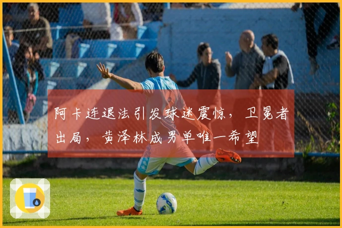阿卡连退法引发球迷震惊，卫冕者出局，黄泽林成男单唯一希望